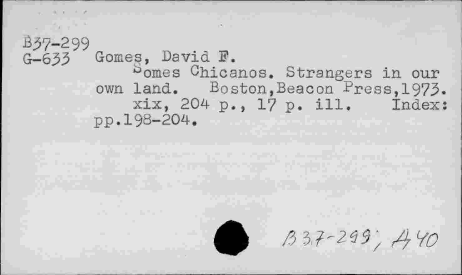 ﻿337-299 G-633
Gomes, David F.
^omes Chicanos. Strangers in our own land. Boston,Beacon Press,1973.
xix, 204 p., 17 p. ill. Index: pp.198-204.